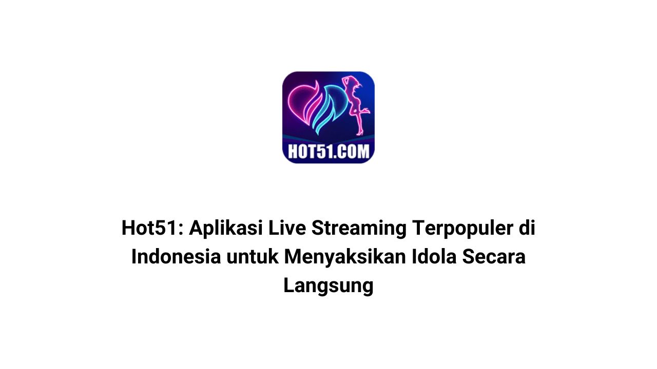 Hot51: Aplikasi Live Streaming Terpopuler di Indonesia untuk Menyaksikan Idola Secara Langsung